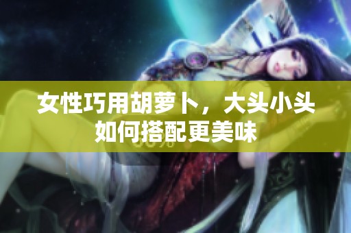 女性巧用胡萝卜，大头小头如何搭配更美味