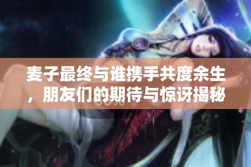 麦子最终与谁携手共度余生，朋友们的期待与惊讶揭秘