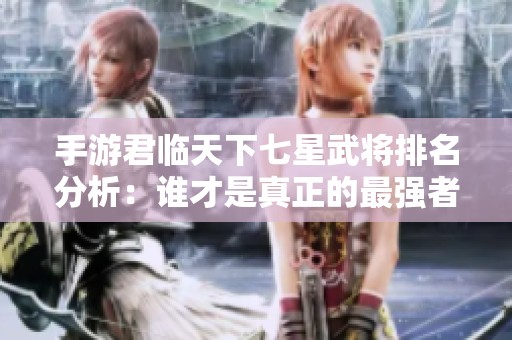 手游君临天下七星武将排名分析：谁才是真正的最强者？