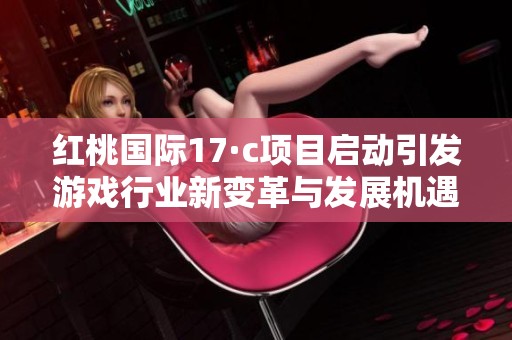 红桃国际17·c项目启动引发游戏行业新变革与发展机遇