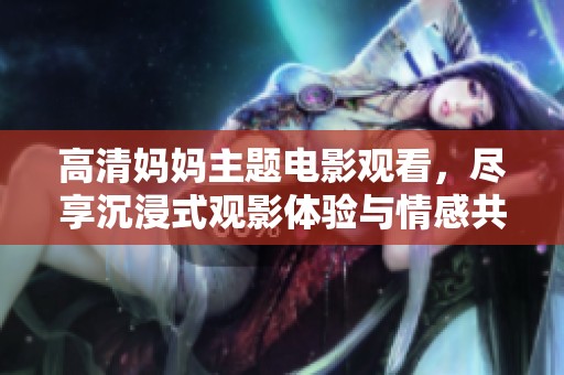 高清妈妈主题电影观看，尽享沉浸式观影体验与情感共鸣