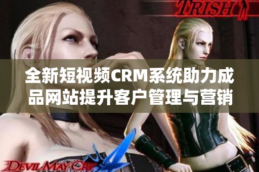 全新短视频CRM系统助力成品网站提升客户管理与营销效果