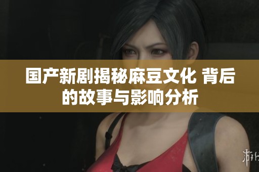 国产新剧揭秘麻豆文化 背后的故事与影响分析