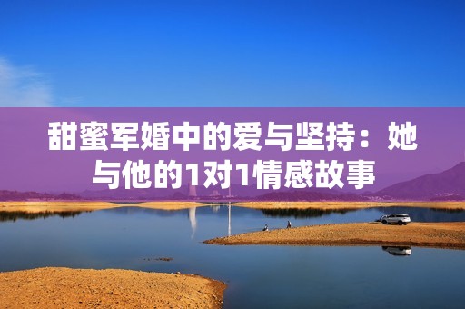 甜蜜军婚中的爱与坚持：她与他的1对1情感故事