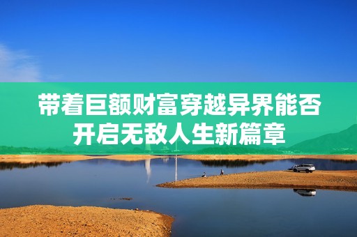 带着巨额财富穿越异界能否开启无敌人生新篇章