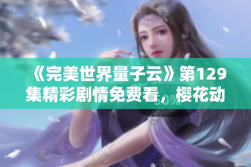 《完美世界量子云》第129集精彩剧情免费看，樱花动漫火热上线创新体验