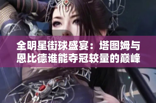 全明星街球盛宴：塔图姆与恩比德谁能夺冠较量的巅峰对决