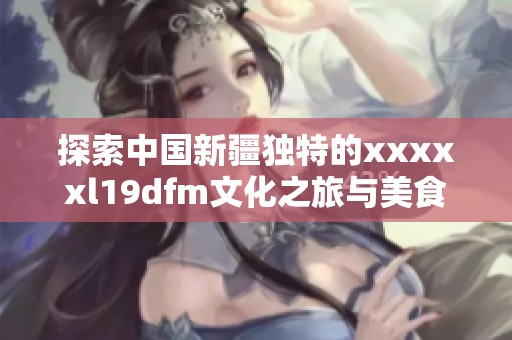 探索中国新疆独特的xxxxxl19dfm文化之旅与美食体验