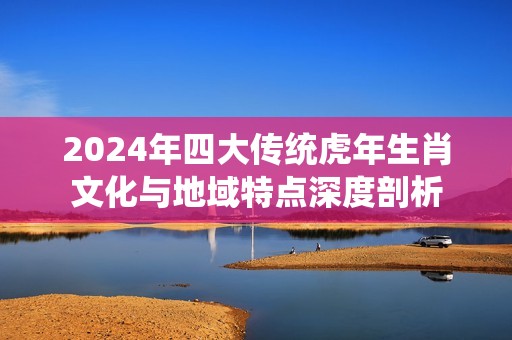 2024年四大传统虎年生肖文化与地域特点深度剖析