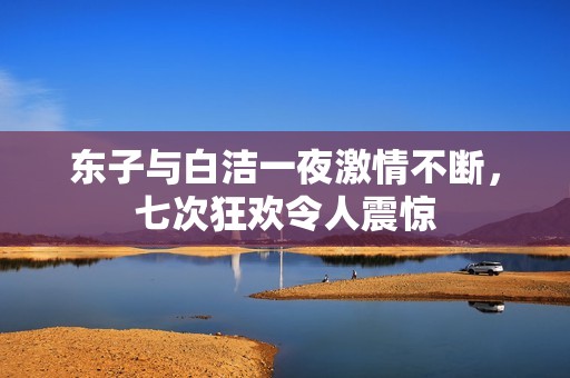 东子与白洁一夜激情不断，七次狂欢令人震惊