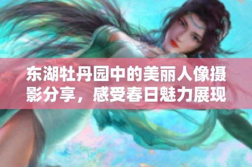 东湖牡丹园中的美丽人像摄影分享，感受春日魅力展现