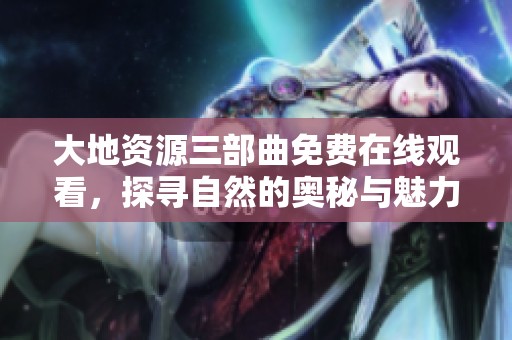 大地资源三部曲免费在线观看，探寻自然的奥秘与魅力