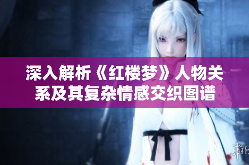 深入解析《红楼梦》人物关系及其复杂情感交织图谱