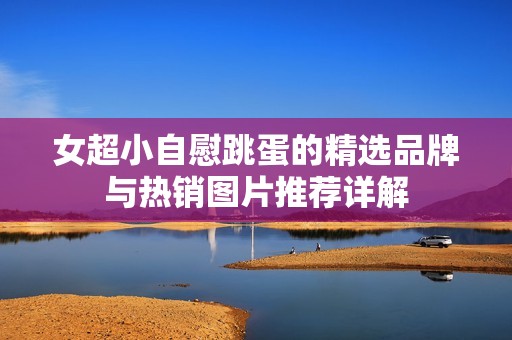 女超小自慰跳蛋的精选品牌与热销图片推荐详解