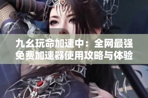 九幺玩命加速中：全网最强免费加速器使用攻略与体验分享
