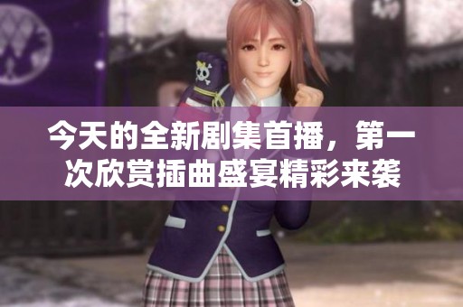 今天的全新剧集首播，第一次欣赏插曲盛宴精彩来袭
