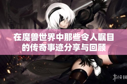 在魔兽世界中那些令人瞩目的传奇事迹分享与回顾