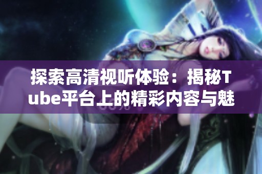 探索高清视听体验：揭秘Tube平台上的精彩内容与魅力
