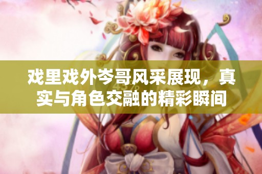 戏里戏外岑哥风采展现，真实与角色交融的精彩瞬间