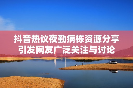 抖音热议夜勤病栋资源分享引发网友广泛关注与讨论