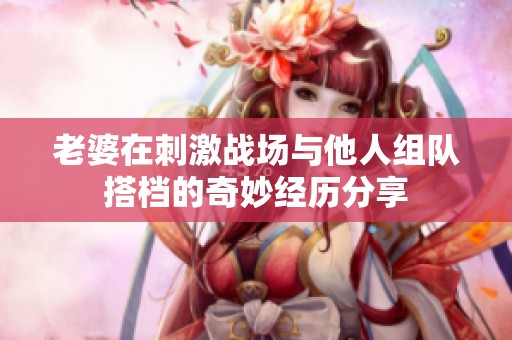 老婆在刺激战场与他人组队搭档的奇妙经历分享