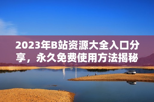 2023年B站资源大全入口分享，永久免费使用方法揭秘