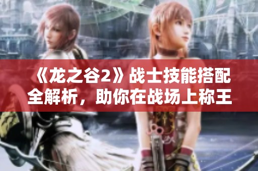 《龙之谷2》战士技能搭配全解析，助你在战场上称王称霸的秘密技巧