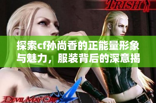 探索cf孙尚香的正能量形象与魅力，服装背后的深意揭秘