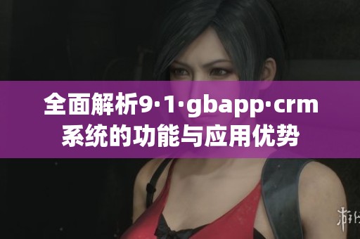 全面解析9·1·gbapp·crm系统的功能与应用优势