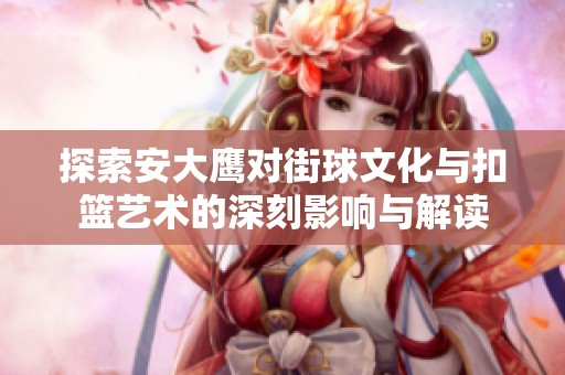探索安大鹰对街球文化与扣篮艺术的深刻影响与解读