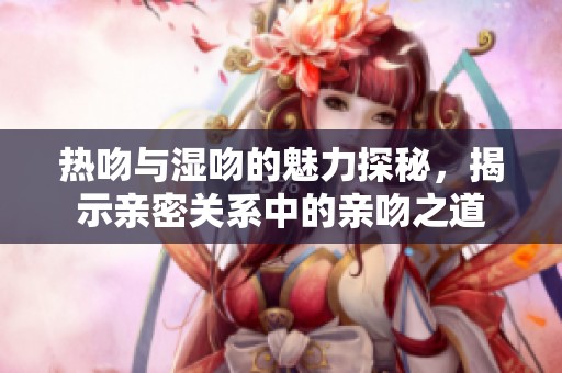 热吻与湿吻的魅力探秘，揭示亲密关系中的亲吻之道