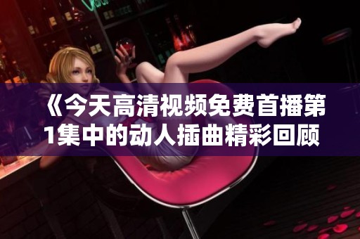 《今天高清视频免费首播第1集中的动人插曲精彩回顾》
