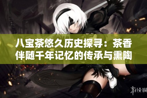 八宝茶悠久历史探寻：茶香伴随千年记忆的传承与熏陶