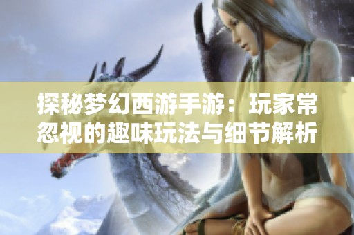 探秘梦幻西游手游：玩家常忽视的趣味玩法与细节解析