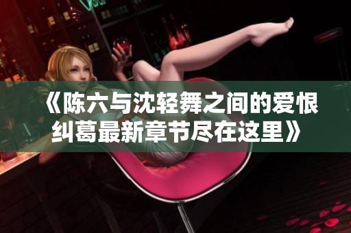 《陈六与沈轻舞之间的爱恨纠葛最新章节尽在这里》