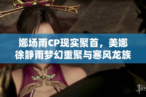 娜场雨CP现实聚首，美娜徐静雨梦幻重聚与寒风龙族新门派全揭秘