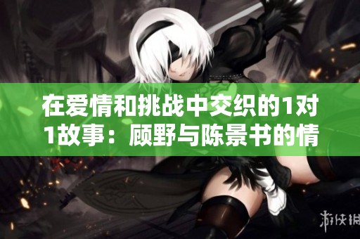 在爱情和挑战中交织的1对1故事：顾野与陈景书的情感之旅