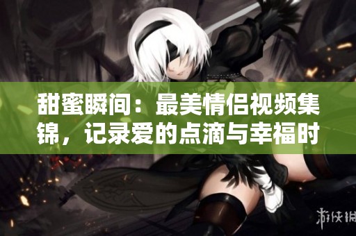 甜蜜瞬间：最美情侣视频集锦，记录爱的点滴与幸福时光