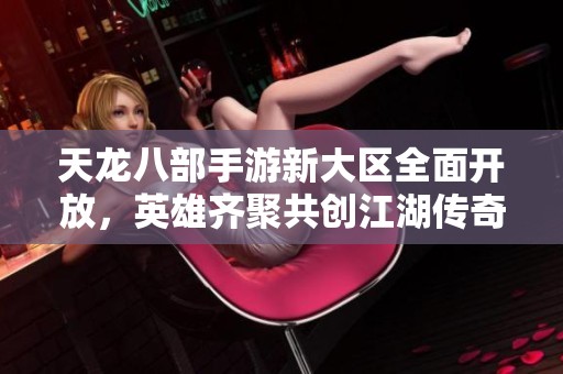 天龙八部手游新大区全面开放，英雄齐聚共创江湖传奇!