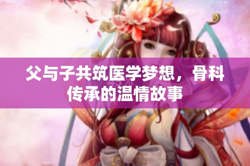 父与子共筑医学梦想，骨科传承的温情故事