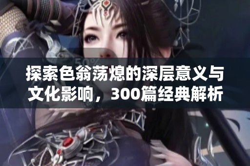 探索色翁荡熄的深层意义与文化影响，300篇经典解析