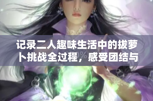 记录二人趣味生活中的拔萝卜挑战全过程，感受团结与欢乐