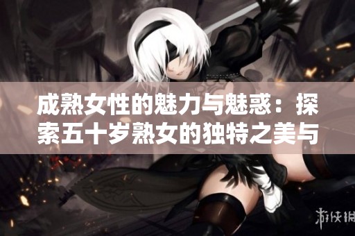 成熟女性的魅力与魅惑：探索五十岁熟女的独特之美与吸引力