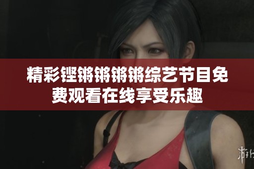 精彩铿锵锵锵锵综艺节目免费观看在线享受乐趣