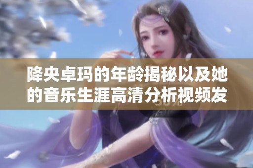 降央卓玛的年龄揭秘以及她的音乐生涯高清分析视频发布