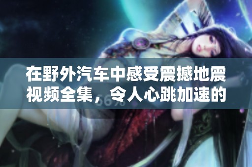 在野外汽车中感受震撼地震视频全集，令人心跳加速的真实体验