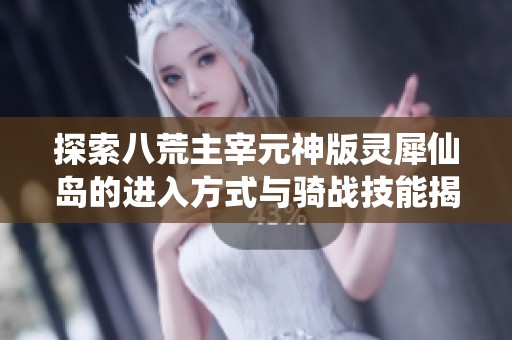 探索八荒主宰元神版灵犀仙岛的进入方式与骑战技能揭秘