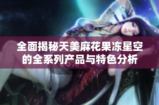 全面揭秘天美麻花果冻星空的全系列产品与特色分析