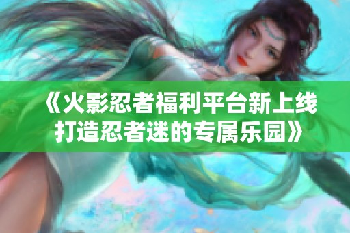 《火影忍者福利平台新上线 打造忍者迷的专属乐园》