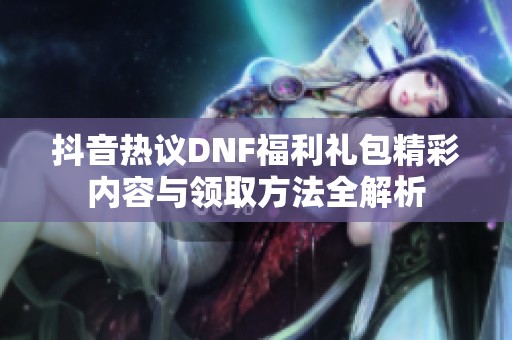 抖音热议DNF福利礼包精彩内容与领取方法全解析